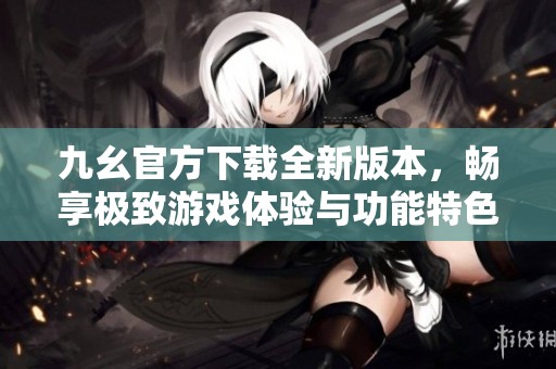 九幺官方下载全新版本，畅享极致游戏体验与功能特色