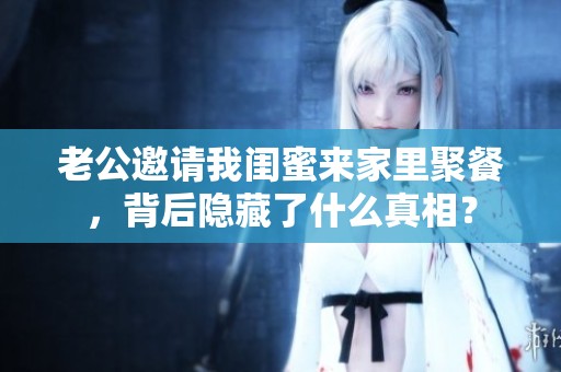 老公邀请我闺蜜来家里聚餐，背后隐藏了什么真相？
