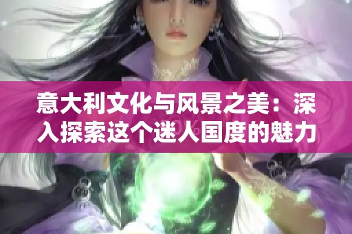 意大利文化与风景之美：深入探索这个迷人国度的魅力所在