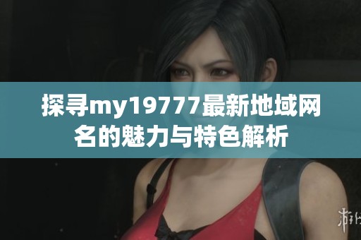 探寻my19777最新地域网名的魅力与特色解析