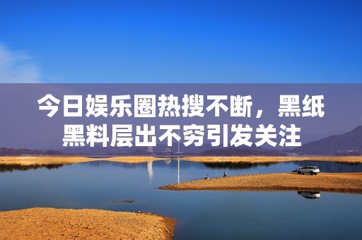 今日娱乐圈热搜不断，黑纸黑料层出不穷引发关注
