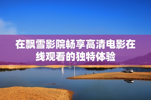 在飘雪影院畅享高清电影在线观看的独特体验