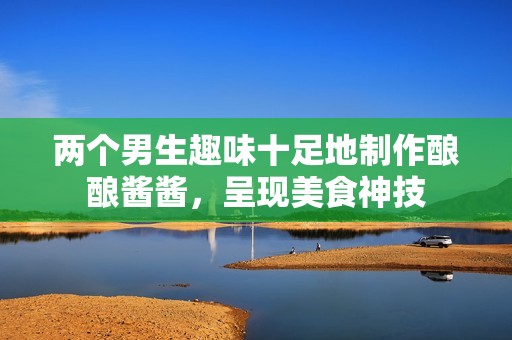 两个男生趣味十足地制作酿酿酱酱，呈现美食神技