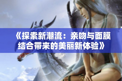 《探索新潮流：亲吻与面膜结合带来的美丽新体验》