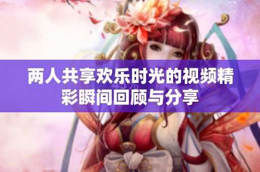 两人共享欢乐时光的视频精彩瞬间回顾与分享