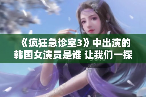 《疯狂急诊室3》中出演的韩国女演员是谁 让我们一探究竟