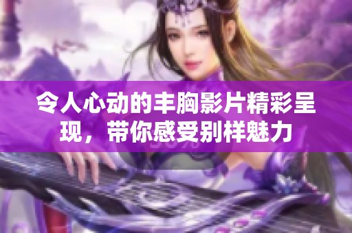 令人心动的丰胸影片精彩呈现，带你感受别样魅力