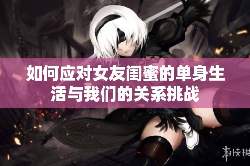 如何应对女友闺蜜的单身生活与我们的关系挑战