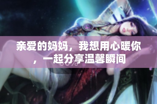 亲爱的妈妈，我想用心暖你，一起分享温馨瞬间