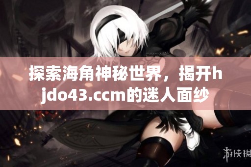 探索海角神秘世界，揭开hjdo43.ccm的迷人面纱
