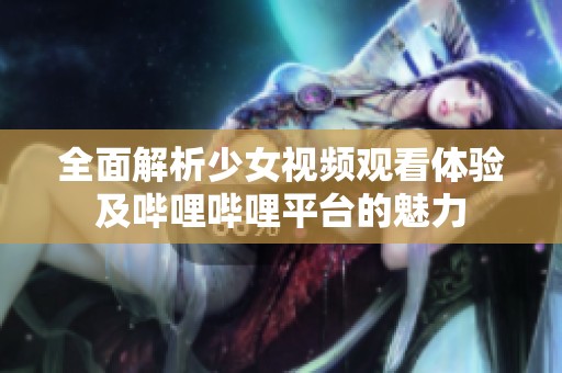 全面解析少女视频观看体验及哔哩哔哩平台的魅力