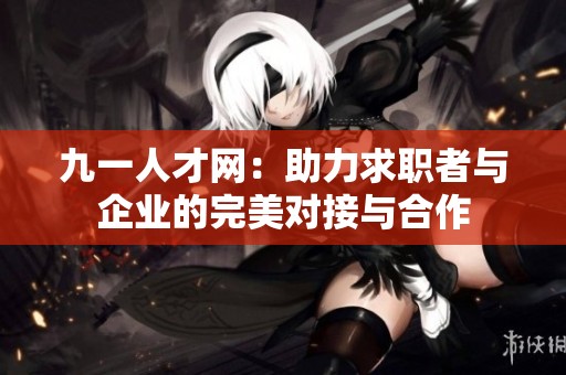 九一人才网：助力求职者与企业的完美对接与合作