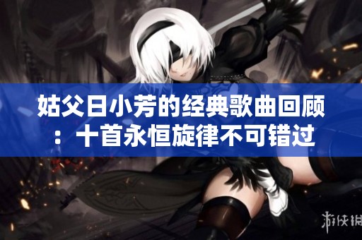姑父日小芳的经典歌曲回顾：十首永恒旋律不可错过