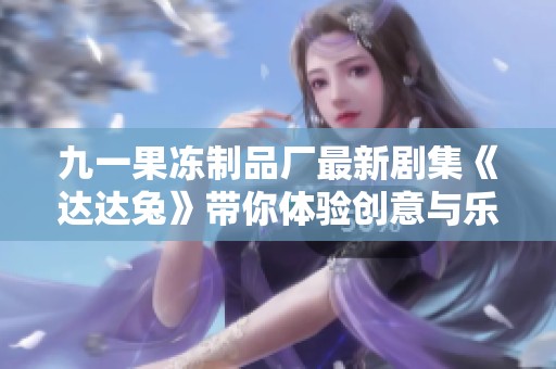 九一果冻制品厂最新剧集《达达兔》带你体验创意与乐趣的奇妙旅程