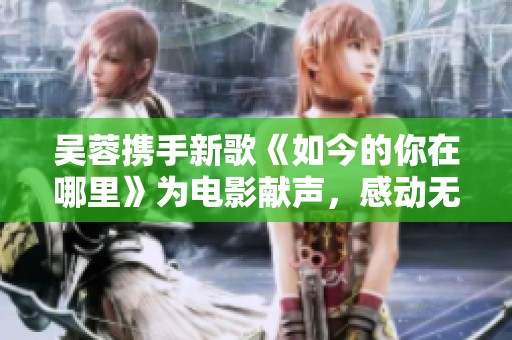 吴蓉携手新歌《如今的你在哪里》为电影献声，感动无数观众