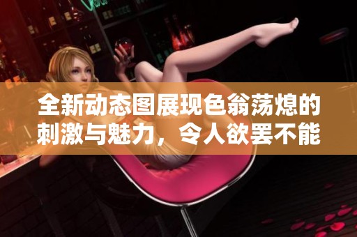 全新动态图展现色翁荡熄的刺激与魅力，令人欲罢不能！