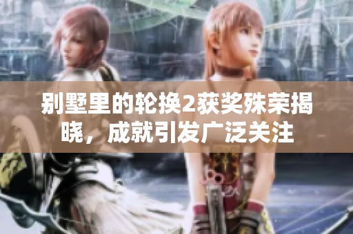 别墅里的轮换2获奖殊荣揭晓，成就引发广泛关注