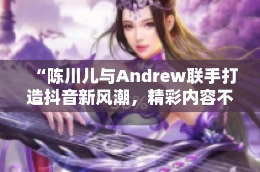 “陈川儿与Andrew联手打造抖音新风潮，精彩内容不可错过”
