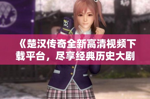 《楚汉传奇全新高清视频下载平台，尽享经典历史大剧》