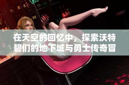 在天空的回忆中，探索沃特碧们的地下城与勇士传奇冒险之旅