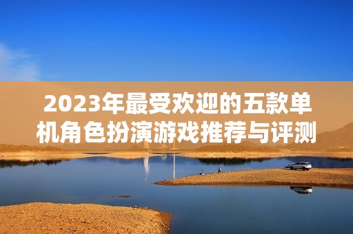 2023年最受欢迎的五款单机角色扮演游戏推荐与评测