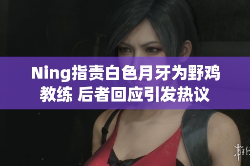 Ning指责白色月牙为野鸡教练 后者回应引发热议