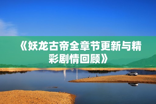 《妖龙古帝全章节更新与精彩剧情回顾》