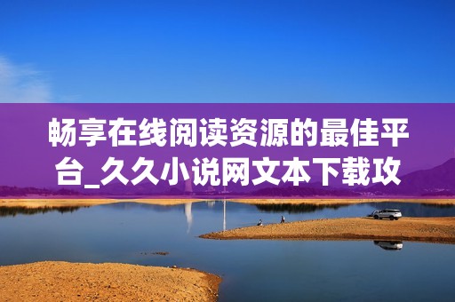 畅享在线阅读资源的最佳平台_久久小说网文本下载攻略