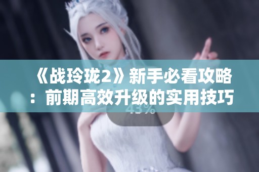 《战玲珑2》新手必看攻略：前期高效升级的实用技巧分享