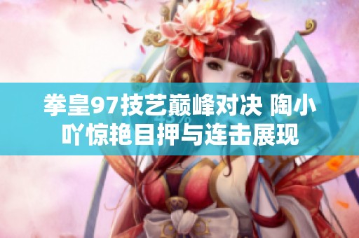 拳皇97技艺巅峰对决 陶小吖惊艳目押与连击展现