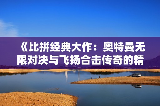 《比拼经典大作：奥特曼无限对决与飞扬合击传奇的精彩对抗》