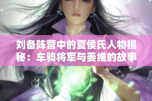 刘备阵营中的夏侯氏人物揭秘：车骑将军与姜维的故事