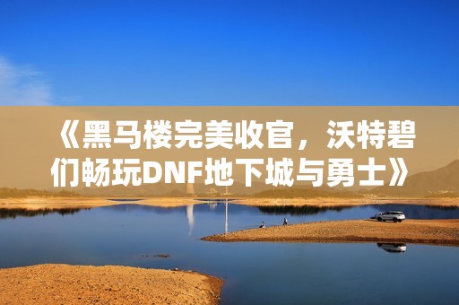 《黑马楼完美收官，沃特碧们畅玩DNF地下城与勇士》