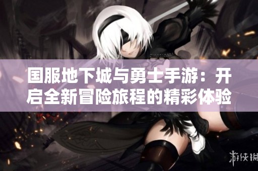 国服地下城与勇士手游：开启全新冒险旅程的精彩体验与探索