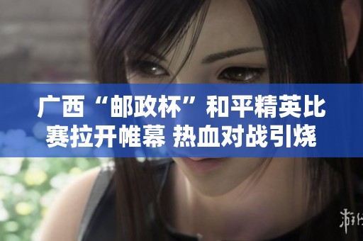 广西“邮政杯”和平精英比赛拉开帷幕 热血对战引烧潮