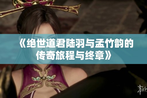 《绝世道君陆羽与孟竹韵的传奇旅程与终章》