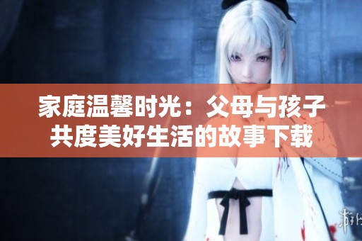 家庭温馨时光：父母与孩子共度美好生活的故事下载