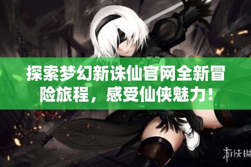 探索梦幻新诛仙官网全新冒险旅程，感受仙侠魅力！