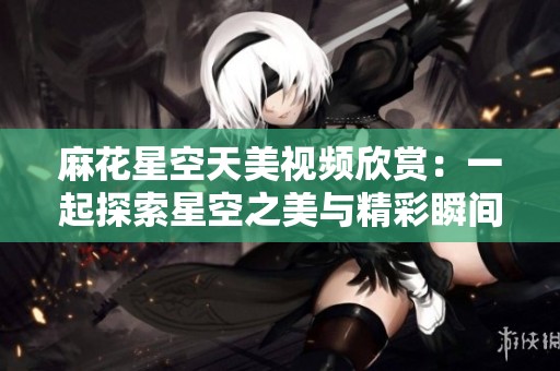 麻花星空天美视频欣赏：一起探索星空之美与精彩瞬间