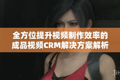 全方位提升视频制作效率的成品视频CRM解决方案解析