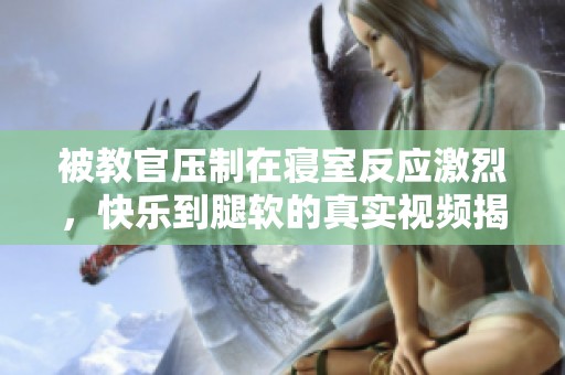 被教官压制在寝室反应激烈，快乐到腿软的真实视频揭秘