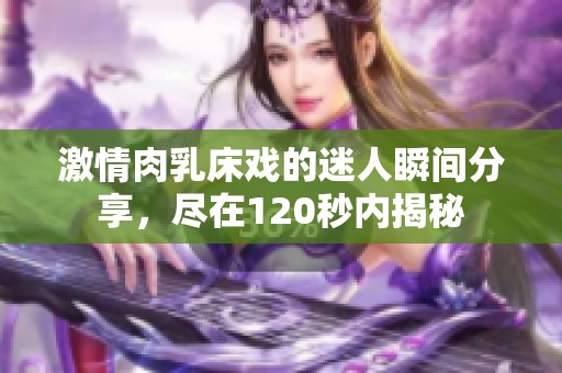 激情肉乳床戏的迷人瞬间分享，尽在120秒内揭秘