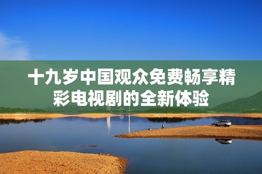 十九岁中国观众免费畅享精彩电视剧的全新体验