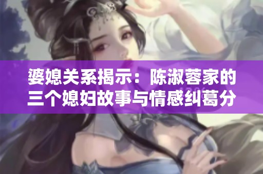 婆媳关系揭示：陈淑蓉家的三个媳妇故事与情感纠葛分析