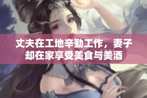 丈夫在工地辛勤工作，妻子却在家享受美食与美酒