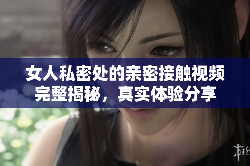 女人私密处的亲密接触视频完整揭秘，真实体验分享
