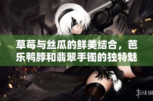 草莓与丝瓜的鲜美结合，芭乐鸭脖和翡翠手镯的独特魅力