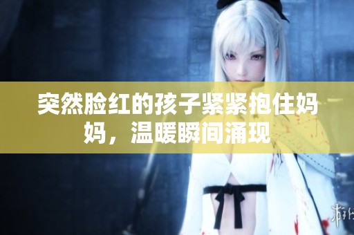 突然脸红的孩子紧紧抱住妈妈，温暖瞬间涌现