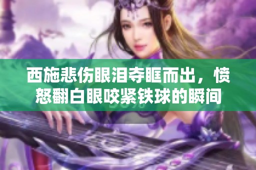 西施悲伤眼泪夺眶而出，愤怒翻白眼咬紧铁球的瞬间