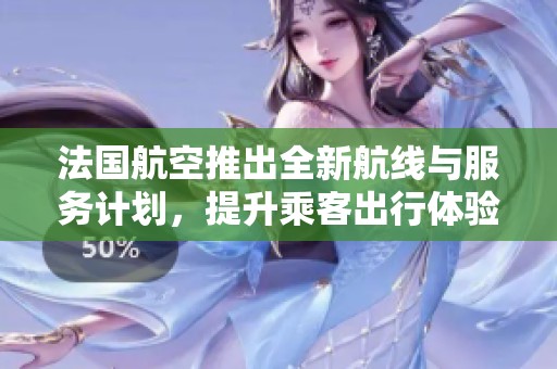 法国航空推出全新航线与服务计划，提升乘客出行体验